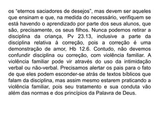 os “eternos saciadores de desejos”, mas devem ser aqueles
que ensinam e que, na medida do necessário, verifiquem se
está havendo o aprendizado por parte dos seus alunos, que
são, precisamente, os seus filhos. Nunca podemos retirar a
disciplina da criança, Pv 23.13, inclusive a parte da
disciplina relativa à correção, pois a correção é uma
demonstração de amor, Hb 12.6. Contudo, não devemos
confundir disciplina ou correção, com violência familiar. A
violência familiar pode vir através do uso da intimidação
verbal ou não-verbal. Precisamos alertar os pais para o fato
de que eles podem esconder-se atrás de textos bíblicos que
falam da disciplina, mas assim mesmo estarem praticando a
violência familiar, pois seu tratamento e sua conduta vão
além das normas e dos princípios da Palavra de Deus.
 