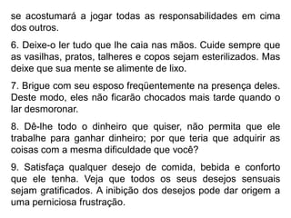 se acostumará a jogar todas as responsabilidades em cima
dos outros.
6. Deixe-o ler tudo que lhe caia nas mãos. Cuide sempre que
as vasilhas, pratos, talheres e copos sejam esterilizados. Mas
deixe que sua mente se alimente de lixo.
7. Brigue com seu esposo freqüentemente na presença deles.
Deste modo, eles não ficarão chocados mais tarde quando o
lar desmoronar.
8. Dê-lhe todo o dinheiro que quiser, não permita que ele
trabalhe para ganhar dinheiro; por que teria que adquirir as
coisas com a mesma dificuldade que você?
9. Satisfaça qualquer desejo de comida, bebida e conforto
que ele tenha. Veja que todos os seus desejos sensuais
sejam gratificados. A inibição dos desejos pode dar origem a
uma perniciosa frustração.
 