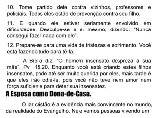 10. Tome partido dele contra vizinhos, professores e
policiais. Todos eles estão de prevenção contra seu filho.
11. E quando ele estiver seriamente envolvido em
dificuldades. Desculpe-se a si mesmo, dizendo: “Nunca
consegui fazer nada com ele”.
12. Prepare-se para uma vida de tristezas e sofrimento. Você
está fazendo tudo para tê-la.
A Bíblia diz: “O homem insensato despreza a sua
mãe”, Pv 15.20. Enquanto você está criando estes filhos
insensatos, pode até ser muito querida por eles, mais tarde é
que eles irão odiá-la, pois você não teve nem amor nem
força suficiente para deter sua insensatez.
A Esposa como Dona-de-Casa.
O lar cristão é a evidência mais convincente no mundo,
da realidade do Evangelho. Nele vemos pessoas vivendo um
 