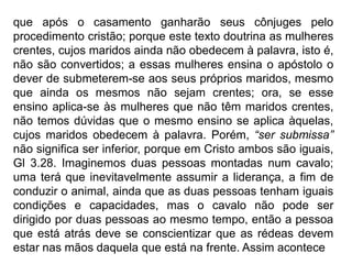 que após o casamento ganharão seus cônjuges pelo
procedimento cristão; porque este texto doutrina as mulheres
crentes, cujos maridos ainda não obedecem à palavra, isto é,
não são convertidos; a essas mulheres ensina o apóstolo o
dever de submeterem-se aos seus próprios maridos, mesmo
que ainda os mesmos não sejam crentes; ora, se esse
ensino aplica-se às mulheres que não têm maridos crentes,
não temos dúvidas que o mesmo ensino se aplica àquelas,
cujos maridos obedecem à palavra. Porém, “ser submissa”
não significa ser inferior, porque em Cristo ambos são iguais,
Gl 3.28. Imaginemos duas pessoas montadas num cavalo;
uma terá que inevitavelmente assumir a liderança, a fim de
conduzir o animal, ainda que as duas pessoas tenham iguais
condições e capacidades, mas o cavalo não pode ser
dirigido por duas pessoas ao mesmo tempo, então a pessoa
que está atrás deve se conscientizar que as rédeas devem
estar nas mãos daquela que está na frente. Assim acontece
 