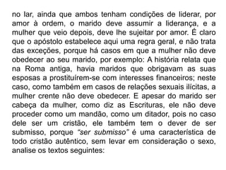 no lar, ainda que ambos tenham condições de liderar, por
amor à ordem, o marido deve assumir a liderança, e a
mulher que veio depois, deve lhe sujeitar por amor. É claro
que o apóstolo estabelece aqui uma regra geral, e não trata
das exceções, porque há casos em que a mulher não deve
obedecer ao seu marido, por exemplo: A história relata que
na Roma antiga, havia maridos que obrigavam as suas
esposas a prostituírem-se com interesses financeiros; neste
caso, como também em casos de relações sexuais ilícitas, a
mulher crente não deve obedecer. E apesar do marido ser
cabeça da mulher, como diz as Escrituras, ele não deve
proceder como um mandão, como um ditador, pois no caso
dele ser um cristão, ele também tem o dever de ser
submisso, porque “ser submisso” é uma característica de
todo cristão autêntico, sem levar em consideração o sexo,
analise os textos seguintes:
 