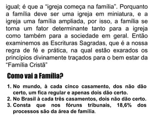 igual; é que a “igreja começa na família”. Porquanto
a família deve ser uma igreja em miniatura, e a
igreja uma família ampliada, por isso, a família se
torna um fator determinante tanto para a igreja
como também para a sociedade em geral. Então
examinemos as Escrituras Sagradas, que é a nossa
regra de fé e prática, na qual estão exarados os
princípios divinamente traçados para o bem estar da
“Família Cristã”
Como vai a Família?
1. No mundo, à cada cinco casamento, dos não dão
certo, um fica regular e apenas dois dão certo.
2. No Brasil à cada três casamentos, dois não dão certo.
3. Consta que nos fóruns tribunais, 18,6% dos
processos são da área de família.
 