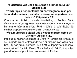 “sujeitando-vos uns aos outros no temor de Deus”
Efésios 5.21
“Nada façais por contenda ou por vanglória, mas por
humildade; cada um considere os outros superiores a si
mesmo” Filipenses 2.3
Contudo, no âmbito da vida doméstica, o Senhor Deus
delineou o organograma, estabelecendo como cabeça o
homem e não a mulher. Porém sobre a submissão da
mulher o apóstolo Paulo foi além, quando disse:
“Vós, mulheres, sujeitai-vos a vosso marido, como ao
Senhor” Efésios 5.22.
Por que a mulher se sujeita a Cristo ? Porque ele provou o
seu grande amor, entregando-se a si mesmo por todos nós,
Rm 5.8; nos amou primeiro, I Jo 4.19, e depois de tudo isso,
nos enviou o Espírito Santo Consolador, Jo 14.16, e nos fez
grandíssimas e preciosas promessas, II Pe 1.4.
 