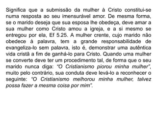 Significa que a submissão da mulher à Cristo constitui-se
numa resposta ao seu imensurável amor. De mesma forma,
se o marido deseja que sua esposa lhe obedeça, deve amar a
sua mulher como Cristo amou a igreja, e a si mesmo se
entregou por ela, Ef 5.25. A mulher crente, cujo marido não
obedece à palavra, tem a grande responsabilidade de
evangeliza-lo sem palavra, isto é, demonstrar uma autêntica
vida cristã a fim de ganhá-lo para Cristo. Quando uma mulher
se converte deve ter um procedimento tal, de forma que o seu
marido nunca diga: “O Cristianismo piorou minha mulher”,
muito pelo contrário, sua conduta deve levá-lo a reconhecer o
seguinte: “O Cristianismo melhorou minha mulher, talvez
possa fazer a mesma coisa por mim”.
 