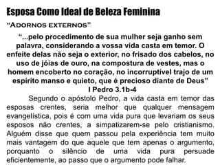 Esposa Como Ideal de Beleza Feminina
“Adornos externos”
“...pelo procedimento de sua mulher seja ganho sem
palavra, considerando a vossa vida casta em temor. O
enfeite delas não seja o exterior, no frisado dos cabelos, no
uso de jóias de ouro, na compostura de vestes, mas o
homem encoberto no coração, no incorruptível trajo de um
espírito manso e quieto, que é precioso diante de Deus”
I Pedro 3.1b-4
Segundo o apóstolo Pedro, a vida casta em temor das
esposas crentes, seria melhor que qualquer mensagem
evangelística, pois é com uma vida pura que levariam os seus
esposos não crentes, a simpatizarem-se pelo cristianismo.
Alguém disse que quem passou pela experiência tem muito
mais vantagem do que aquele que tem apenas o argumento,
porquanto o silêncio de uma vida pura persuade
eficientemente, ao passo que o argumento pode falhar.
 