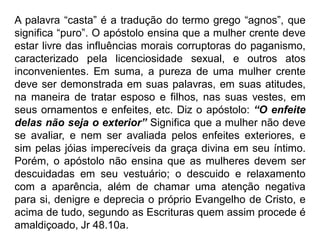 A palavra “casta” é a tradução do termo grego “agnos”, que
significa “puro”. O apóstolo ensina que a mulher crente deve
estar livre das influências morais corruptoras do paganismo,
caracterizado pela licenciosidade sexual, e outros atos
inconvenientes. Em suma, a pureza de uma mulher crente
deve ser demonstrada em suas palavras, em suas atitudes,
na maneira de tratar esposo e filhos, nas suas vestes, em
seus ornamentos e enfeites, etc. Diz o apóstolo: “O enfeite
delas não seja o exterior” Significa que a mulher não deve
se avaliar, e nem ser avaliada pelos enfeites exteriores, e
sim pelas jóias imperecíveis da graça divina em seu íntimo.
Porém, o apóstolo não ensina que as mulheres devem ser
descuidadas em seu vestuário; o descuido e relaxamento
com a aparência, além de chamar uma atenção negativa
para si, denigre e deprecia o próprio Evangelho de Cristo, e
acima de tudo, segundo as Escrituras quem assim procede é
amaldiçoado, Jr 48.10a.
 