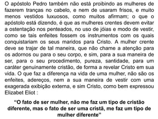 O apóstolo Pedro também não está proibindo as mulheres de
fazerem tranças no cabelo, e nem de usaram frisos, e muito
menos vestidos luxuosos, como muitos afirmam; o que o
apóstolo está dizendo, é que as mulheres crentes devem evitar
a ostentação nos penteados, no uso de jóias e modo de vestir,
como se tais enfeites fossem os instrumentos com os quais
conquistariam os seus maridos para Cristo. A mulher crente
deve se trajar de tal maneira, que não chame a atenção para
os adornos ou para o seu corpo, e sim, para a sua maneira de
ser, para o seu procedimento, pureza, santidade, para um
caráter genuinamente cristão, de forma a revelar Cristo em sua
vida. O que faz a diferença na vida de uma mulher, não são os
enfeites, adereços, nem a sua maneira de vestir com uma
exagerada exibição externa, e sim Cristo, como bem expressou
Elizabet Eliot :
“O fato de ser mulher, não me faz um tipo de cristão
diferente, mas o fato de ser uma cristã, me faz um tipo de
mulher diferente”
 