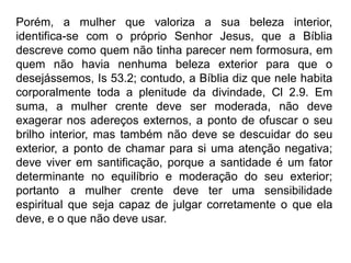 Porém, a mulher que valoriza a sua beleza interior,
identifica-se com o próprio Senhor Jesus, que a Bíblia
descreve como quem não tinha parecer nem formosura, em
quem não havia nenhuma beleza exterior para que o
desejássemos, Is 53.2; contudo, a Bíblia diz que nele habita
corporalmente toda a plenitude da divindade, Cl 2.9. Em
suma, a mulher crente deve ser moderada, não deve
exagerar nos adereços externos, a ponto de ofuscar o seu
brilho interior, mas também não deve se descuidar do seu
exterior, a ponto de chamar para si uma atenção negativa;
deve viver em santificação, porque a santidade é um fator
determinante no equilíbrio e moderação do seu exterior;
portanto a mulher crente deve ter uma sensibilidade
espiritual que seja capaz de julgar corretamente o que ela
deve, e o que não deve usar.
 