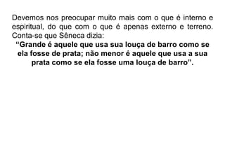 Devemos nos preocupar muito mais com o que é interno e
espiritual, do que com o que é apenas externo e terreno.
Conta-se que Sêneca dizia:
“Grande é aquele que usa sua louça de barro como se
ela fosse de prata; não menor é aquele que usa a sua
prata como se ela fosse uma louça de barro”.
 