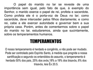 TEMPERAMENTOS
O nosso temperamento é herdado e congênito, e não pode ser mudado.
Pode ser controlado pelo Espírito Santo, à medida que progride a nossa
santificação e segundo os entendidos do assunto, o temperamento é
herdado 50% dos pais, 25% dos avós,18% a 19% dos bisavós, 6% dos
trisavós, leia Êx 20.5.
O papel do marido no lar se reveste de uma
importância sem igual, pelo fato de que, à exemplo do
Senhor, o marido exerce o papel de rei, profeta e sacerdote.
Como profeta ele é o porta-voz de Deus no lar; como
sacerdote, deve interceder pelos filhos diariamente; e como
rei, cabe a ele exercer autoridade e governar bem a sua
própria casa. Porém, antes de comentarmos sobre o papel
do marido no lar, estudaremos, ainda que sucintamente,
sobre os temperamentos humanos.
 