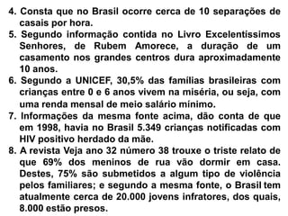 4. Consta que no Brasil ocorre cerca de 10 separações de
casais por hora.
5. Segundo informação contida no Livro Excelentíssimos
Senhores, de Rubem Amorece, a duração de um
casamento nos grandes centros dura aproximadamente
10 anos.
6. Segundo a UNICEF, 30,5% das famílias brasileiras com
crianças entre 0 e 6 anos vivem na miséria, ou seja, com
uma renda mensal de meio salário mínimo.
7. Informações da mesma fonte acima, dão conta de que
em 1998, havia no Brasil 5.349 crianças notificadas com
HIV positivo herdado da mãe.
8. A revista Veja ano 32 número 38 trouxe o triste relato de
que 69% dos meninos de rua vão dormir em casa.
Destes, 75% são submetidos a algum tipo de violência
pelos familiares; e segundo a mesma fonte, o Brasil tem
atualmente cerca de 20.000 jovens infratores, dos quais,
8.000 estão presos.
 