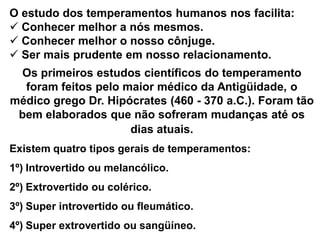 Existem quatro tipos gerais de temperamentos:
1º) Introvertido ou melancólico.
2º) Extrovertido ou colérico.
3º) Super introvertido ou fleumático.
4º) Super extrovertido ou sangüíneo.
O estudo dos temperamentos humanos nos facilita:
 Conhecer melhor a nós mesmos.
 Conhecer melhor o nosso cônjuge.
 Ser mais prudente em nosso relacionamento.
Os primeiros estudos científicos do temperamento
foram feitos pelo maior médico da Antigüidade, o
médico grego Dr. Hipócrates (460 - 370 a.C.). Foram tão
bem elaborados que não sofreram mudanças até os
dias atuais.
 
