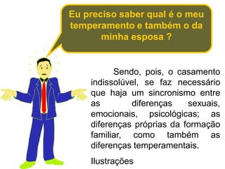 Eu preciso saber qual é o meu
temperamento e também o da
minha esposa ?
Sendo, pois, o casamento
indissolúvel, se faz necessário
que haja um sincronismo entre
as diferenças sexuais,
emocionais, psicológicas; as
diferenças próprias da formação
familiar, como também as
diferenças temperamentais.
Ilustrações
 