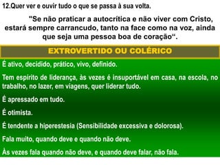 12.Quer ver e ouvir tudo o que se passa à sua volta.
"Se não praticar a autocrítica e não viver com Cristo,
estará sempre carrancudo, tanto na face como na voz, ainda
que seja uma pessoa boa de coração“.
É ativo, decidido, prático, vivo, definido.
Tem espírito de liderança, às vezes é insuportável em casa, na escola, no
trabalho, no lazer, em viagens, quer liderar tudo.
É apressado em tudo.
É otimista.
É tendente a hiperestesia (Sensibilidade excessiva e dolorosa).
Fala muito, quando deve e quando não deve.
Às vezes fala quando não deve, e quando deve falar, não fala.
EXTROVERTIDO OU COLÉRICO
 