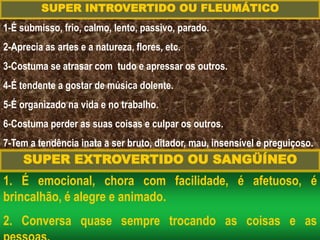 1. É emocional, chora com facilidade, é afetuoso, é
brincalhão, é alegre e animado.
2. Conversa quase sempre trocando as coisas e as
SUPER INTROVERTIDO OU FLEUMÁTICO
1-É submisso, frio, calmo, lento, passivo, parado.
2-Aprecia as artes e a natureza, flores, etc.
3-Costuma se atrasar com tudo e apressar os outros.
4-É tendente a gostar de música dolente.
5-É organizado na vida e no trabalho.
6-Costuma perder as suas coisas e culpar os outros.
7-Tem a tendência inata a ser bruto, ditador, mau, insensível e preguiçoso.
SUPER EXTROVERTIDO OU SANGÜÍNEO
 