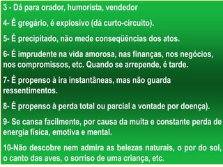 3 - Dá para orador, humorista, vendedor
4- É gregário, é explosivo (dá curto-circuito).
5- É precipitado, não mede conseqüências dos atos.
6- É imprudente na vida amorosa, nas finanças, nos negócios,
nos compromissos, etc. Quando se arrepende, é tarde.
7- É propenso à ira instantâneas, mas não guarda
ressentimentos.
8- É propenso à perda total ou parcial a vontade por doença).
9- Se cansa facilmente, por causa da muita e constante perda de
energia física, emotiva e mental.
10-Não descobre nem admira as belezas naturais, o por do sol,
o canto das aves, o sorriso de uma criança, etc.
 