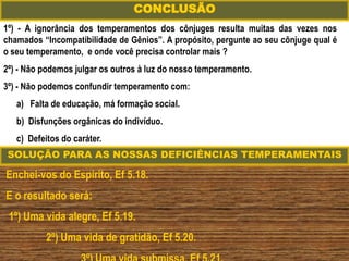 1º) - A ignorância dos temperamentos dos cônjuges resulta muitas das vezes nos
chamados “Incompatibilidade de Gênios”. A propósito, pergunte ao seu cônjuge qual é
o seu temperamento, e onde você precisa controlar mais ?
2º) - Não podemos julgar os outros à luz do nosso temperamento.
3º) - Não podemos confundir temperamento com:
a) Falta de educação, má formação social.
b) Disfunções orgânicas do indivíduo.
c) Defeitos do caráter.
CONCLUSÃO
Enchei-vos do Espírito, Ef 5.18.
E o resultado será:
1º) Uma vida alegre, Ef 5.19.
2º) Uma vida de gratidão, Ef 5.20.
SOLUÇÃO PARA AS NOSSAS DEFICIÊNCIAS TEMPERAMENTAIS
 