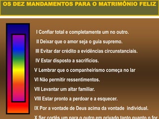 I Confiar total e completamente um no outro.
II Deixar que o amor seja o guia supremo.
III Evitar dar crédito a evidências circunstanciais.
IV Estar disposto a sacrifícios.
V Lembrar que o companheirismo começa no lar
VI Não permitir ressentimentos.
VII Levantar um altar familiar.
VIII Estar pronto a perdoar e a esquecer.
IX Por a vontade de Deus acima da vontade individual.
OS DEZ MANDAMENTOS PARA O MATRIMÔNIO FELIZ
 