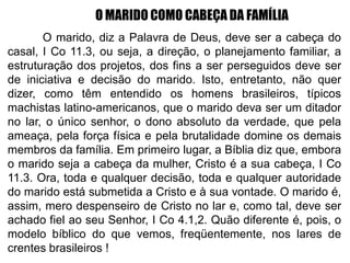 O MARIDO COMO CABEÇA DA FAMÍLIA
O marido, diz a Palavra de Deus, deve ser a cabeça do
casal, I Co 11.3, ou seja, a direção, o planejamento familiar, a
estruturação dos projetos, dos fins a ser perseguidos deve ser
de iniciativa e decisão do marido. Isto, entretanto, não quer
dizer, como têm entendido os homens brasileiros, típicos
machistas latino-americanos, que o marido deva ser um ditador
no lar, o único senhor, o dono absoluto da verdade, que pela
ameaça, pela força física e pela brutalidade domine os demais
membros da família. Em primeiro lugar, a Bíblia diz que, embora
o marido seja a cabeça da mulher, Cristo é a sua cabeça, I Co
11.3. Ora, toda e qualquer decisão, toda e qualquer autoridade
do marido está submetida a Cristo e à sua vontade. O marido é,
assim, mero despenseiro de Cristo no lar e, como tal, deve ser
achado fiel ao seu Senhor, I Co 4.1,2. Quão diferente é, pois, o
modelo bíblico do que vemos, freqüentemente, nos lares de
crentes brasileiros !
 
