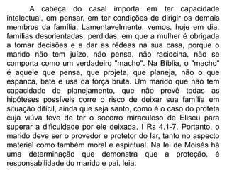 A cabeça do casal importa em ter capacidade
intelectual, em pensar, em ter condições de dirigir os demais
membros da família. Lamentavelmente, vemos, hoje em dia,
famílias desorientadas, perdidas, em que a mulher é obrigada
a tomar decisões e a dar as rédeas na sua casa, porque o
marido não tem juízo, não pensa, não raciocina, não se
comporta como um verdadeiro "macho". Na Bíblia, o "macho"
é aquele que pensa, que projeta, que planeja, não o que
espanca, bate e usa da força bruta. Um marido que não tem
capacidade de planejamento, que não prevê todas as
hipóteses possíveis corre o risco de deixar sua família em
situação difícil, ainda que seja santo, como é o caso do profeta
cuja viúva teve de ter o socorro miraculoso de Eliseu para
superar a dificuldade por ele deixada, I Rs 4.1-7. Portanto, o
marido deve ser o provedor e protetor do lar, tanto no aspecto
material como também moral e espiritual. Na lei de Moisés há
uma determinação que demonstra que a proteção, é
responsabilidade do marido e pai, leia:
 
