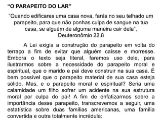 “O PARAPEITO DO LAR”
“Quando edificares uma casa nova, farás no seu telhado um
parapeito, para que não ponhas culpa de sangue na tua
casa, se alguém de alguma maneira cair dela”,
Deuteronômio 22.8
A Lei exigia a construção do parapeito em volta do
terraço a fim de evitar que alguém caísse e morresse.
Embora o texto seja literal, faremos uso dele, para
ilustrarmos sobre a necessidade do parapeito moral e
espiritual, que o marido e pai deve construir na sua casa. É
bem possível que o parapeito material de sua casa esteja
sólido. Mas, e o parapeito moral e espiritual? Seria uma
calamidade um filho sofrer um acidente na sua estrutura
moral por culpa do pai! A fim de enfatizarmos sobre a
importância desse parapeito, transcrevemos a seguir, uma
estatística sobre duas famílias americanas, uma família
convertida e outra totalmente incrédula:
 
