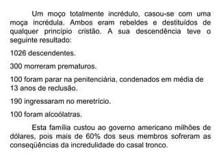 Um moço totalmente incrédulo, casou-se com uma
moça incrédula. Ambos eram rebeldes e destituídos de
qualquer princípio cristão. A sua descendência teve o
seguinte resultado:
1026 descendentes.
300 morreram prematuros.
100 foram parar na penitenciária, condenados em média de
13 anos de reclusão.
190 ingressaram no meretrício.
100 foram alcoólatras.
Esta família custou ao governo americano milhões de
dólares, pois mais de 60% dos seus membros sofreram as
conseqüências da incredulidade do casal tronco.
 