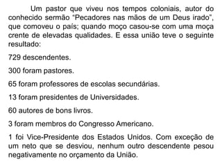 Um pastor que viveu nos tempos coloniais, autor do
conhecido sermão “Pecadores nas mãos de um Deus irado”,
que comoveu o país; quando moço casou-se com uma moça
crente de elevadas qualidades. E essa união teve o seguinte
resultado:
729 descendentes.
300 foram pastores.
65 foram professores de escolas secundárias.
13 foram presidentes de Universidades.
60 autores de bons livros.
3 foram membros do Congresso Americano.
1 foi Vice-Presidente dos Estados Unidos. Com exceção de
um neto que se desviou, nenhum outro descendente pesou
negativamente no orçamento da União.
 