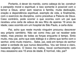 Portanto, é dever do marido, como cabeça do lar, construir
o parapeito moral e espiritual; e isso somente é possível com o
temor a Deus, amor sem reserva à família, muita dedicação,
oração e dependência espiritual, exemplo de vida, e finalmente,
com o exercício da disciplina, como preceitua a Palavra de Deus.
Caso contrário, pode ocorrer o que ocorreu com um pai que
recebeu uma carta de adeus de seu filho de apenas 19 anos de
idade; caso ocorrido em um hospital de São Paulo, a carta dizia:
Pai, acho que neste mundo ninguém procurou descrever
seu próprio cemitério. Não sei como meu pai vai receber este
relato, mas preciso de todas as forças enquanto é tempo. Sinto
muito, meu pai, acho que este diálogo é o último que tenho com o
senhor, sinto muito mesmo... Sabe, pai, está em tempo do senhor
saber a verdade de que nunca desconfiou. Vou ser breve e claro,
bastante objetivo. O tóxico me matou, travei conhecimento com
meu assassino aos 15 anos de idade. É horrível, não, pai?
 