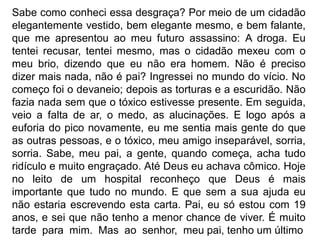 Sabe como conheci essa desgraça? Por meio de um cidadão
elegantemente vestido, bem elegante mesmo, e bem falante,
que me apresentou ao meu futuro assassino: A droga. Eu
tentei recusar, tentei mesmo, mas o cidadão mexeu com o
meu brio, dizendo que eu não era homem. Não é preciso
dizer mais nada, não é pai? Ingressei no mundo do vício. No
começo foi o devaneio; depois as torturas e a escuridão. Não
fazia nada sem que o tóxico estivesse presente. Em seguida,
veio a falta de ar, o medo, as alucinações. E logo após a
euforia do pico novamente, eu me sentia mais gente do que
as outras pessoas, e o tóxico, meu amigo inseparável, sorria,
sorria. Sabe, meu pai, a gente, quando começa, acha tudo
ridículo e muito engraçado. Até Deus eu achava cômico. Hoje
no leito de um hospital reconheço que Deus é mais
importante que tudo no mundo. E que sem a sua ajuda eu
não estaria escrevendo esta carta. Pai, eu só estou com 19
anos, e sei que não tenho a menor chance de viver. É muito
tarde para mim. Mas ao senhor, meu pai, tenho um último
 