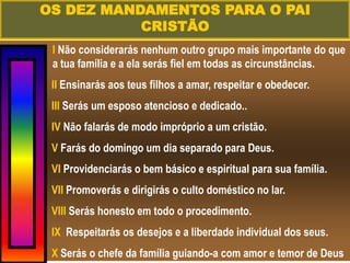 I Não considerarás nenhum outro grupo mais importante do que
a tua família e a ela serás fiel em todas as circunstâncias.
II Ensinarás aos teus filhos a amar, respeitar e obedecer.
III Serás um esposo atencioso e dedicado..
IV Não falarás de modo impróprio a um cristão.
V Farás do domingo um dia separado para Deus.
VI Providenciarás o bem básico e espiritual para sua família.
VII Promoverás e dirigirás o culto doméstico no lar.
VIII Serás honesto em todo o procedimento.
IX Respeitarás os desejos e a liberdade individual dos seus.
X Serás o chefe da família guiando-a com amor e temor de Deus
OS DEZ MANDAMENTOS PARA O PAI
CRISTÃO
 
