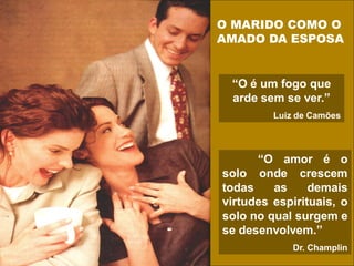 O MARIDO COMO O
AMADO DA ESPOSA
“O é um fogo que
arde sem se ver.”
Luiz de Camões
“O amor é o
solo onde crescem
todas as demais
virtudes espirituais, o
solo no qual surgem e
se desenvolvem.”
Dr. Champlin
 