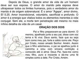 Depois de Deus, o grande amor da vida de um homem
deve ser sua esposa. O amor do marido pela esposa deve
ultrapassar todos os limites humanos, pois o verdadeiro amor do
marido é de origem sobrenatural. É o amor “Ágape”, amor divino,
Ef 5.25. Amor incondicional, voluntário, sacrificial e profundo. O
amor é a energia que vitaliza todos os elementos inerentes à vida
conjugal. Sem ele, a morte tem penetração até mesmo no mais
ínfimo detalhe da vida de um casal.
ORAÇÃO DOS DOIS
Pai e filho preparavam-se para dormir. O
menino, ajoelhado junto a seu pai, disse com voz
terna e fé viva: Deus santo, faze que eu seja
bom como meu pai, forte e sábio como ele. Peço
por Cristo, nosso amado Senhor. Amém. Assim
que o filho adormeceu, o pai se ajoelhou junto à
caminha e orou com sincera contrição e
comovido até à alma: Deus Pai, faze-me como
meu filho, puro e inocente e dá-me uma fé
simples como a dele. Por Cristo, Amém.
 