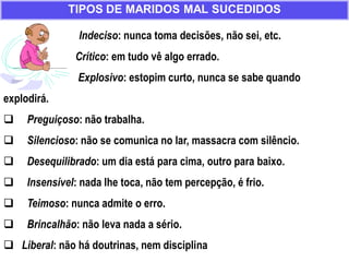 Indeciso: nunca toma decisões, não sei, etc.
Crítico: em tudo vê algo errado.
Explosivo: estopim curto, nunca se sabe quando
explodirá.
 Preguiçoso: não trabalha.
 Silencioso: não se comunica no lar, massacra com silêncio.
 Desequilibrado: um dia está para cima, outro para baixo.
 Insensível: nada lhe toca, não tem percepção, é frio.
 Teimoso: nunca admite o erro.
 Brincalhão: não leva nada a sério.
 Liberal: não há doutrinas, nem disciplina
TIPOS DE MARIDOS MAL SUCEDIDOS
 