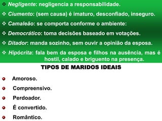  Negligente: negligencia a responsabilidade.
 Ciumento: (sem causa) é imaturo, desconfiado, inseguro.
 Camaleão: se comporta conforme o ambiente:
 Democrático: toma decisões baseado em votações.
 Ditador: manda sozinho, sem ouvir a opinião da esposa.
 Hipócrita: fala bem da esposa e filhos na ausência, mas é
hostil, calado e briguento na presença.
Amoroso.
Compreensivo.
Perdoador.
É convertido.
Romântico.
TIPOS DE MARIDOS IDEAIS
 