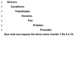  Sincero.
 Cavalheiro.
 Trabalhador.
 Honesto.
 Fiel.
 Protetor.
 Provedor.
Que nota sua esposa lhe daria como marido ? De 0 a 10.
 