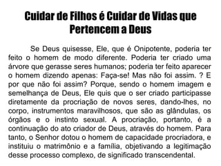 Cuidar de Filhos é Cuidar de Vidas que
Pertencem a Deus
Se Deus quisesse, Ele, que é Onipotente, poderia ter
feito o homem de modo diferente. Poderia ter criado uma
árvore que gerasse seres humanos; poderia ter feito aparecer
o homem dizendo apenas: Faça-se! Mas não foi assim. ? E
por que não foi assim? Porque, sendo o homem imagem e
semelhança de Deus, Ele quis que o ser criado participasse
diretamente da procriação de novos seres, dando-lhes, no
corpo, instrumentos maravilhosos, que são as glândulas, os
órgãos e o instinto sexual. A procriação, portanto, é a
continuação do ato criador de Deus, através do homem. Para
tanto, o Senhor dotou o homem de capacidade procriadora, e
instituiu o matrimônio e a família, objetivando a legitimação
desse processo complexo, de significado transcendental.
 