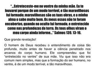 “...Entreteceste-meno ventre da minha mãe. Eu te
louvarei porque de um modo terrível, e tão maravilhosos
fui formado; maravilhosas são as tuas obras, e a minha
alma o sabe muito bem. Os meus ossos não te foram
encobertos,quando no oculto fui formado, e entretecido
como nas profundezas da terra. Os teus olhos viram o
meu corpo ainda informe...” Salmos 139. 13-16.
Que grande revelação!
O homem de Deus recebeu o entendimento de coisa tão
profunda, muito antes de haver a ciência penetrado nos
arcanos do corpo humano. Ele compreendeu que foi
“entretecido no ventre” de sua mãe. Viu que isso não era
comum nem simples, mas que a formação do ser humano, no
ventre, é de um modo terrível, e tão maravilhoso.
 
