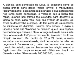 A ciência, com permissão de Deus, já descobriu como se
passa grande parte desse “modo terrível” e maravilhoso.
Resumidamente, desejamos registrar aqui o que aprendemos
nos livros sobre concepção, e veremos que a Bíblia tem
razão, quando usa termos tão elevados para descrevê-la.
Como se sabe, cada mês, num dos ovários da mulher, um
óvulo se desenvolve e cresce. Ele tem cerca de um milésimo
de milímetro de diâmetro. Catorze dias depois, o óvulo é
lançado numa das “Trompas de Falópio”, que é uma espécie
de condutor que vai até o útero. A viagem dura de dois a sete
dias. A trompa de Falópio se movimenta, levando o óvulo em
direção ao útero. Se, dentro de 12 a 24 horas, o óvulo
encontrar um espermatozóide, será fecundado; se não, se
degenerará. Enquanto isso, o útero se prepara para receber
o óvulo fecundado, que se chama ovo. Na relação sexual, o
órgão masculino lança os espermatozóides em direção ao
útero da mulher. São cerca de 200.000.000, contudo,
 