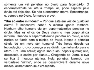 somente um vai penetrar no óvulo para fecundá-lo. O
espermatozóide vai até a trompa, ali, pode esperar pelo
óvulo até dois dias. Se não o encontrar, morre. Encontrando-
o, penetra no óvulo, formando o ovo.
“Um só entre milhões!” – Por que este em vez de qualquer
outro? É impossível saber. A ciência ignora também.
Nenhum olho humano viu um espermatozóide penetrar no
óvulo. Mas os olhos de Deus viram o meu corpo ainda
informe. Quando o espermatozóide penetra no óvulo, o seu
núcleo se funde com o núcleo do óvulo. Nasce a primeira
célula de um novo ser humano! Três horas depois da
fecundação, o ovo começa a se dividir, caminhando para o
útero. Era uma célula; agora são duas; depois quatro; oito,
dezesseis, e assim por diante... Chegando ao útero, o ovo
se liga à mucosa uterina. Nela penetra, fazendo um
verdadeiro “ninho”, onde se desenvolverá durante nove
meses, alimentando-se e crescendo.
 