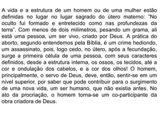 A vida e a estrutura de um homem ou de uma mulher estão
definidas no lugar no lugar sagrado do útero materno: ”No
oculto fui formado e entretecido como nas profundezas da
terra”. Com menos de dois milímetros, pesando um grama, ali
está uma pessoa, um ser vivo, criado por Deus. A prática do
aborto, segundo entendemos pela Bíblia, é um crime hediondo,
um assassinato, pois, logo cedo, no útero, após a fecundação,
surge a primeira célula de uma pessoa, com seus caracteres
definidos, desde a estrutura interna, os ossos, os tecidos, até a
cor e ondulação dos cabelos, e a cor dos olhos! O homem,
principalmente, o servo de Deus, deve, então, sentir-se em um
nível superior, por saber que pode contribuir para o surgimento
de uma nova vida, um ser humano, que não existia antes. No
ato da procriação, o homem torna-se um co-participante da
obra criadora de Deus.
 