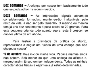 Dez semanas – A criança por nascer tem basicamente tudo
que se pode achar na recém-nascida.
Doze semanas – As impressões digitais acham-se
completamente formadas; manter-se-ão inalteráveis pelo
resto da vida, a não ser pelo tamanho. O menino ou menina
tem já uns dez centímetros e pesa cerca de 29 gramas. Para
esta pequena criança tudo quanto agora resta é crescer, se
não for vítima de um aborto.
Para ilustrar a gravidade da prática do aborto,
reproduzimos a seguir um “Diário de uma criança que não
chegou a nascer”
“5 de outubro: Hoje iniciou minha vida. Papai e mamãe ainda
não sabem. Sou menor do que uma cabeça de alfinete e,
mesmo assim, já sou um ser independente. Todas as minhas
características físicas e espirituais já estão determinadas.
 
