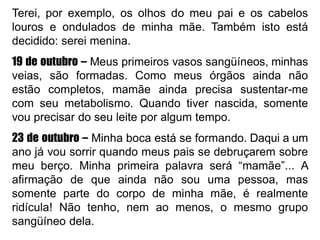 Terei, por exemplo, os olhos do meu pai e os cabelos
louros e ondulados de minha mãe. Também isto está
decidido: serei menina.
19 de outubro – Meus primeiros vasos sangüíneos, minhas
veias, são formadas. Como meus órgãos ainda não
estão completos, mamãe ainda precisa sustentar-me
com seu metabolismo. Quando tiver nascida, somente
vou precisar do seu leite por algum tempo.
23 de outubro – Minha boca está se formando. Daqui a um
ano já vou sorrir quando meus pais se debruçarem sobre
meu berço. Minha primeira palavra será “mamãe”... A
afirmação de que ainda não sou uma pessoa, mas
somente parte do corpo de minha mãe, é realmente
ridícula! Não tenho, nem ao menos, o mesmo grupo
sangüíneo dela.
 