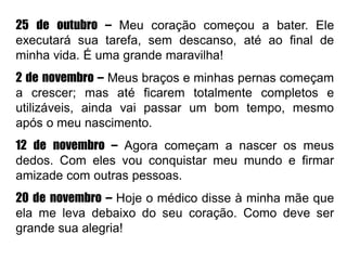 25 de outubro – Meu coração começou a bater. Ele
executará sua tarefa, sem descanso, até ao final de
minha vida. É uma grande maravilha!
2 de novembro – Meus braços e minhas pernas começam
a crescer; mas até ficarem totalmente completos e
utilizáveis, ainda vai passar um bom tempo, mesmo
após o meu nascimento.
12 de novembro – Agora começam a nascer os meus
dedos. Com eles vou conquistar meu mundo e firmar
amizade com outras pessoas.
20 de novembro – Hoje o médico disse à minha mãe que
ela me leva debaixo do seu coração. Como deve ser
grande sua alegria!
 