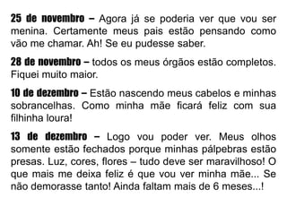 25 de novembro – Agora já se poderia ver que vou ser
menina. Certamente meus pais estão pensando como
vão me chamar. Ah! Se eu pudesse saber.
28 de novembro – todos os meus órgãos estão completos.
Fiquei muito maior.
10 de dezembro – Estão nascendo meus cabelos e minhas
sobrancelhas. Como minha mãe ficará feliz com sua
filhinha loura!
13 de dezembro – Logo vou poder ver. Meus olhos
somente estão fechados porque minhas pálpebras estão
presas. Luz, cores, flores – tudo deve ser maravilhoso! O
que mais me deixa feliz é que vou ver minha mãe... Se
não demorasse tanto! Ainda faltam mais de 6 meses...!
 