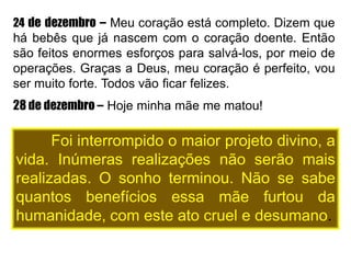 24 de dezembro – Meu coração está completo. Dizem que
há bebês que já nascem com o coração doente. Então
são feitos enormes esforços para salvá-los, por meio de
operações. Graças a Deus, meu coração é perfeito, vou
ser muito forte. Todos vão ficar felizes.
28 de dezembro – Hoje minha mãe me matou!
Foi interrompido o maior projeto divino, a
vida. Inúmeras realizações não serão mais
realizadas. O sonho terminou. Não se sabe
quantos benefícios essa mãe furtou da
humanidade, com este ato cruel e desumano.
 