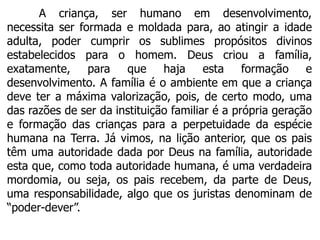 A criança, ser humano em desenvolvimento,
necessita ser formada e moldada para, ao atingir a idade
adulta, poder cumprir os sublimes propósitos divinos
estabelecidos para o homem. Deus criou a família,
exatamente, para que haja esta formação e
desenvolvimento. A família é o ambiente em que a criança
deve ter a máxima valorização, pois, de certo modo, uma
das razões de ser da instituição familiar é a própria geração
e formação das crianças para a perpetuidade da espécie
humana na Terra. Já vimos, na lição anterior, que os pais
têm uma autoridade dada por Deus na família, autoridade
esta que, como toda autoridade humana, é uma verdadeira
mordomia, ou seja, os pais recebem, da parte de Deus,
uma responsabilidade, algo que os juristas denominam de
“poder-dever”.
 