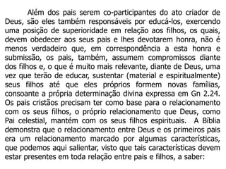 Além dos pais serem co-participantes do ato criador de
Deus, são eles também responsáveis por educá-los, exercendo
uma posição de superioridade em relação aos filhos, os quais,
devem obedecer aos seus pais e lhes devotarem honra, não é
menos verdadeiro que, em correspondência a esta honra e
submissão, os pais, também, assumem compromissos diante
dos filhos e, o que é muito mais relevante, diante de Deus, uma
vez que terão de educar, sustentar (material e espiritualmente)
seus filhos até que eles próprios formem novas famílias,
consoante a própria determinação divina expressa em Gn 2.24.
Os pais cristãos precisam ter como base para o relacionamento
com os seus filhos, o próprio relacionamento que Deus, como
Pai celestial, mantém com os seus filhos espirituais. A Bíblia
demonstra que o relacionamento entre Deus e os primeiros pais
era um relacionamento marcado por algumas características,
que podemos aqui salientar, visto que tais características devem
estar presentes em toda relação entre pais e filhos, a saber:
 