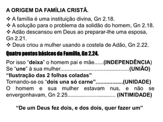 A ORIGEM DA FAMÍLIA CRISTÃ.
 A família é uma instituição divina, Gn 2.18.
 A solução para o problema da solidão do homem, Gn 2.18.
 Adão descansou em Deus ao preparar-lhe uma esposa,
Gn 2.21.
 Deus criou a mulher usando a costela de Adão, Gn 2.22.
Quatropontosbásicosda Família,Gn 2.24.
Por isso “deixa” o homem pai e mãe......(INDEPENDÊNCIA)
Se “une” à sua mulher..............................................(UNIÃO)
“Ilustração das 2 folhas coladas”
Tornando-se os “dois una só carne”..................(UNIDADE)
O homem e sua mulher estavam nus, e não se
envergonhavam, Gn 2.25................................ (INTIMIDADE)
“De um Deus fez dois, e dos dois, quer fazer um”
 