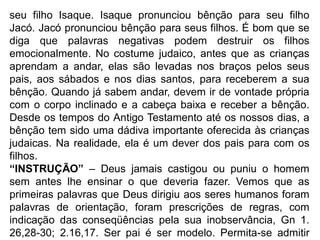 seu filho Isaque. Isaque pronunciou bênção para seu filho
Jacó. Jacó pronunciou bênção para seus filhos. É bom que se
diga que palavras negativas podem destruir os filhos
emocionalmente. No costume judaico, antes que as crianças
aprendam a andar, elas são levadas nos braços pelos seus
pais, aos sábados e nos dias santos, para receberem a sua
bênção. Quando já sabem andar, devem ir de vontade própria
com o corpo inclinado e a cabeça baixa e receber a bênção.
Desde os tempos do Antigo Testamento até os nossos dias, a
bênção tem sido uma dádiva importante oferecida às crianças
judaicas. Na realidade, ela é um dever dos pais para com os
filhos.
“INSTRUÇÃO” – Deus jamais castigou ou puniu o homem
sem antes lhe ensinar o que deveria fazer. Vemos que as
primeiras palavras que Deus dirigiu aos seres humanos foram
palavras de orientação, foram prescrições de regras, com
indicação das conseqüências pela sua inobservância, Gn 1.
26,28-30; 2.16,17. Ser pai é ser modelo. Permita-se admitir
 