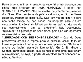 Permita-se admitir estar errado, quando falhar na presença dos
filhos. Eles precisam de “PAIS HUMANOS” e saber que
“ERRAR É HUMANO”. Não se mostre onipotente na presença
dos filhos. Eles precisam de pais ao alcance, e não de ídolos
distantes. Permita-se dizer “NÃO SEI”, em vez de dizer: “agora
não tenho tempo, ou não posso, ou pergunte para...” Com
certeza eles ficarão mais felizes por ter um pai ao alcance de
seu conhecimento, “um pai presente”. Não desrespeite
“NORMAS” na presença de seus filhos, pois eles vão aprimorar
os erros vistos nos pais.
“LIBERDADE COM RESPONSABILIDADE” – Quando Deus
prescreveu ordens e regras para o primeiro casal, fê-lo de
forma a garantir a liberdade para o casal primordial. “De toda a
árvore do jardim, comerás livremente”, Gn 2.16b, disse o
Senhor, garantindo, assim, que os nossos primeiros pais teriam
o livre-arbítrio, ou seja, o poder de escolher entre obedecer, ou
não, ao Senhor.
 